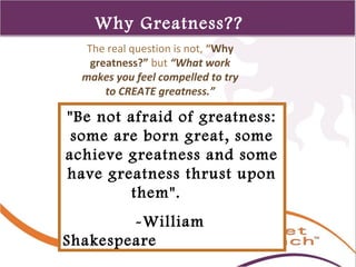 1 
110 
Why Greatness?? 
The real question is not, “Why 
greatness?” but “What work 
makes you feel compelled to try 
to CREATE greatness.” 
"Be not afraid of greatness: 
some are born great, some 
achieve greatness and some 
have greatness thrust upon 
them". 
-William 
Shakespeare 
 