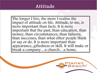 1 
12 
Attitude 
The longer I live, the more I realize the 
impact of attitude on life. Attitude, to me, is 
more important than facts. It is more 
important that the past, than education, than 
money, than circumstances, than failures, 
than successes, than what other people think 
or say or do. It is more important than 
appearance, giftedness or skill. It will make or 
break a company…a church…a home. 
 