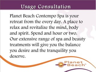 1 
133 
UUssaaggee CCoonnssuullttaattiioonn 
Planet Beach Contempo Spa is your 
retreat from the every day. A place to 
relax and revitalize the mind, body 
and spirit. Spend and hour or two. 
Our extensive range of spa and beauty 
treatments will give you the balance 
you desire and the tranquility you 
deserve. 
 