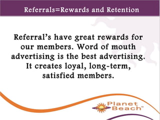 1 
140 
Referrals=Rewards and Retention 
Referral’s have ggrreeaatt rreewwaarrddss ffoorr 
oouurr mmeemmbbeerrss.. WWoorrdd ooff mmoouutthh 
aaddvveerrttiissiinngg iiss tthhee bbeesstt aaddvveerrttiissiinngg.. 
IItt ccrreeaatteess llooyyaall,, lloonngg--tteerrmm,, 
ssaattiissffiieedd mmeemmbbeerrss.. 
 