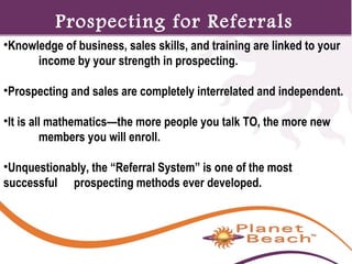 1 
Prospecting for Referrals 
•Knowledge of business, sales skills, and training are linked to your 
153 
income by your strength in prospecting. 
•Prospecting and sales are completely interrelated and independent. 
•It is all mathematics—the more people you talk TO, the more new 
members you will enroll. 
•Unquestionably, the “Referral System” is one of the most 
successful prospecting methods ever developed. 
 