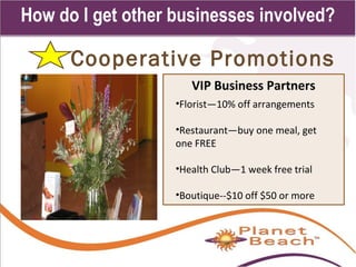 1 
171 
How do I get other businesses involved? 
Cooperative Promotions 
VIP Business Partners 
•Florist—10% off arrangements 
•Restaurant—buy one meal, get 
one FREE 
•Health Club—1 week free trial 
•Boutique--$10 off $50 or more 
 
