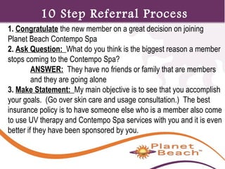 1 
1. Congratulate the new member on a great decision on joining 
Planet Beach Contempo Spa 
2. Ask Question: What do you think is the biggest reason a member 
stops coming to the Contempo Spa? 
ANSWER: They have no friends or family that are members 
and they are going alone 
3. Make Statement: My main objective is to see that you accomplish 
your goals. (Go over skin care and usage consultation.) The best 
insurance policy is to have someone else who is a member also come 
to use UV therapy and Contempo Spa services with you and it is even 
better if they have been sponsored by you. 
181 
10 Step Referral Process 
 