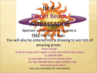 1 
184 
Be A 
Planet Beach 
AMBASSADOR 
Sponsor a member and receive a 
FREE month of dues. 
You will also be entered into a drawing to win lots of 
amazing prizes. 
Prizes include: 
A trip for 8 days and 7 nights in a four star hotel of your choice 
$ 1,000.00 CASH 
An overnight stay at the Cambria Suites 
A 1 Year membership to Idaho Athletic Club 
And much much more! 
Ask a spa consultant for more details 
 