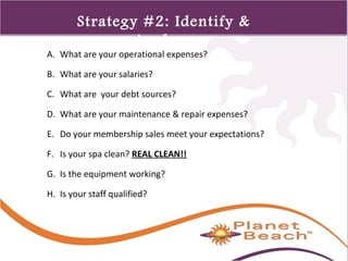 1 
214 
Strategy #2: Identify & 
Analyze 
A. What are your operational expenses? 
B. What are your salaries? 
C. What are your debt sources? 
D. What are your maintenance & repair expenses? 
E. Do your membership sales meet your expectations? 
F. Is your spa clean? REAL CLEAN!! 
G. Is the equipment working? 
H. Is your staff qualified? 
 