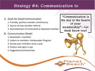 1 
216 
Strategy #4: Communication to 
Members 
“Communication is 
the key to the hearts 
of your 
membership”—Let 
them know you! 
A. Goals for Good Communication 
1. Friendly, positive member constituency 
2. Source of new member referral 
3. Reinstatement of inactivated or departed member 
B. Communication Model 
1. Newsletter- monthly? 
2. Letters to members- Ambassador Program 
3. Survey your members once a year 
4. Posters and signs in spa 
5. Suggestion/comment box 
 