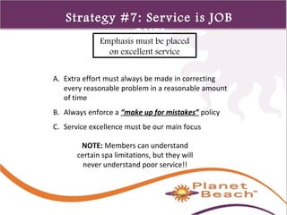 1 
219 
Strategy #7: Service is JOB 
ONE! 
Emphasis must be placed 
on excellent service 
A. Extra effort must always be made in correcting 
every reasonable problem in a reasonable amount 
of time 
B. Always enforce a “make up for mistakes” policy 
C. Service excellence must be our main focus 
NOTE: Members can understand 
certain spa limitations, but they will 
never understand poor service!! 
 