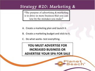 1 
232 
Strategy #20: Marketing & 
“The purpoAse dofv adeverrttiisisngi n& gmarketing 
is to drive in more business that you can 
lose by the mistakes you make” 
A. Create a marketing plan and launch it. 
B. Create a marketing budget and stick to it. 
C. Do what works- test everything. 
YOU MUST ADVERTISE FOR 
INCREASED BUSINESS OR 
ADVERTISE YOUR SPA FOR SALE 
 