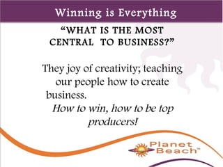 1 
24 
Winning is Everything 
“WHAT IS THE MOST 
CENTRAL TO BUSINESS?” 
They joy of creativity; teaching 
our people how to create 
business. 
How to win, how to be top 
producers! 
 