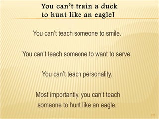 1 
252 
You can’t train a duck 
to hunt like an eagle! 
You can’t teach someone to smile. 
You can’t teach someone to want to serve. 
You can’t teach personality. 
Most importantly, you can’t teach 
someone to hunt like an eagle. 
 