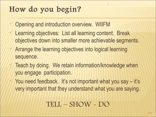 1 
260 
How do you begin? 
 Opening and introduction overview. WIIFM 
 Learning objectives: List all learning content. Break 
objectives down into smaller more achievable segments. 
 Arrange the learning objectives into logical learning 
sequence. 
 Teach by doing. We retain information/knowledge when 
you engage participation. 
 You need feedback. It’s not important what you say – it’s 
very important that they understand what you are saying. 
TELL – SHOW - DO 
 