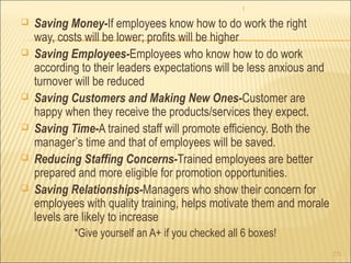 1 
271 
 Saving Money-If employees know how to do work the right 
way, costs will be lower; profits will be higher 
 Saving Employees-Employees who know how to do work 
according to their leaders expectations will be less anxious and 
turnover will be reduced 
 Saving Customers and Making New Ones-Customer are 
happy when they receive the products/services they expect. 
 Saving Time-A trained staff will promote efficiency. Both the 
manager’s time and that of employees will be saved. 
 Reducing Staffing Concerns-Trained employees are better 
prepared and more eligible for promotion opportunities. 
 Saving Relationships-Managers who show their concern for 
employees with quality training, helps motivate them and morale 
levels are likely to increase 
*Give yourself an A+ if you checked all 6 boxes! 
 