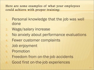 1 
273 
Here are some examples of what your employees 
could achieve with proper training: 
1. Personal knowledge that the job was well 
done 
2. Wage/salary increase 
3. No anxiety about performance evaluations 
4. Fewer customer complaints 
5. Job enjoyment 
6. Promotion 
7. Freedom from on-the-job accidents 
8. Good first on-the-job experiences 
 