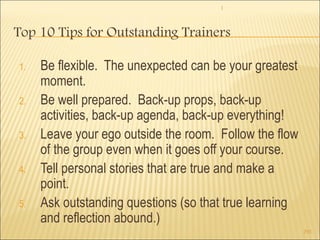 1 
293 
Top 10 Tips for Outstanding Trainers 
1. Be flexible. The unexpected can be your greatest 
moment. 
2. Be well prepared. Back-up props, back-up 
activities, back-up agenda, back-up everything! 
3. Leave your ego outside the room. Follow the flow 
of the group even when it goes off your course. 
4. Tell personal stories that are true and make a 
point. 
5. Ask outstanding questions (so that true learning 
and reflection abound.) 
 