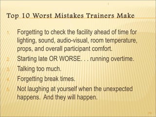 1 
296 
Top 10 Worst Mistakes Trainers Make 
1. Forgetting to check the facility ahead of time for 
lighting, sound, audio-visual, room temperature, 
props, and overall participant comfort. 
2. Starting late OR WORSE. . . running overtime. 
3. Talking too much. 
4. Forgetting break times. 
5. Not laughing at yourself when the unexpected 
happens. And they will happen. 
 