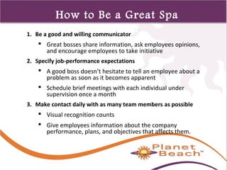 1 
301 
How to Be a Great Spa 
Director 1. Be a good and willing communicator 
 Great bosses share information, ask employees opinions, 
and encourage employees to take initiative 
2. Specify job-performance expectations 
 A good boss doesn’t hesitate to tell an employee about a 
problem as soon as it becomes apparent 
 Schedule brief meetings with each individual under 
supervision once a month 
3. Make contact daily with as many team members as possible 
 Visual recognition counts 
 Give employees information about the company 
performance, plans, and objectives that affects them. 
 