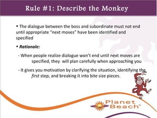 1 
318 
Rule #1: Describe the Monkey 
• The dialogue between the boss and subordinate must not end 
until appropriate “next moves” have been identified and 
specified 
• Rationale: 
- When people realize dialogue won’t end until next moves are 
specified, they will plan carefully when approaching you 
- It gives you motivation by clarifying the situation, identifying the 
first step, and breaking it into bite size pieces. 
 