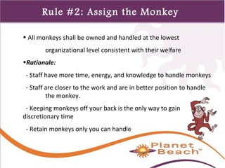 1 
319 
Rule #2: Assign the Monkey 
• All monkeys shall be owned and handled at the lowest 
organizational level consistent with their welfare 
•Rationale: 
- Staff have more time, energy, and knowledge to handle monkeys 
- Staff are closer to the work and are in better position to handle 
the monkey. 
- Keeping monkeys off your back is the only way to gain 
discretionary time 
- Retain monkeys only you can handle 
 