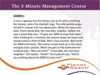 1 
323 
The 3 Minute Management Course 
LESSON 1 
A man is getting into the shower just as his wife is finishing 
her shower, when the doorbell rings. The wife quickly wraps 
herself in a towel and runs downstairs. When she opens the 
door, there stands Bob, the next door neighbor. Before she 
says a word, Bob says, “I’ll give you $800 to drop that towel.” 
After thinking for a moment, the woman drops her towel and 
stands naked in front of Bob. After a few seconds, Bob hands 
her $800 and leaves. The woman wraps back up in the towel 
and goes back upstairs. When she gets to the bathroom her 
husband asks, “Who was that?” “It was Bob, the next door 
neighbor,” she replies. “Great!” the husband says, “did he 
say anything about the $800 he owes me?” 
 