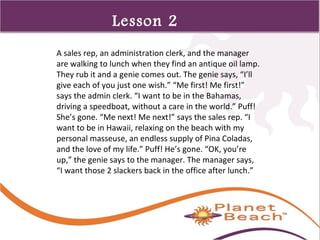 1 
325 
Lesson 2 
A sales rep, an administration clerk, and the manager 
are walking to lunch when they find an antique oil lamp. 
They rub it and a genie comes out. The genie says, “I’ll 
give each of you just one wish.” “Me first! Me first!” 
says the admin clerk. “I want to be in the Bahamas, 
driving a speedboat, without a care in the world.” Puff! 
She’s gone. “Me next! Me next!” says the sales rep. “I 
want to be in Hawaii, relaxing on the beach with my 
personal masseuse, an endless supply of Pina Coladas, 
and the love of my life.” Puff! He’s gone. “OK, you’re 
up,” the genie says to the manager. The manager says, 
“I want those 2 slackers back in the office after lunch.” 
 