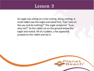 1 
327 
Lesson 3 
An eagle was sitting on a tree resting, doing nothing. A 
small rabbit saw the eagle and asked him, “Can I also sit 
like you and do nothing?” The eagle answered: “Sure, 
why not?” So the rabbit sat on the ground below the 
eagle and rested. All of a sudden, a fox appeared, 
jumped on the rabbit and ate it. 
 
