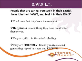 1 
343 
S.W.E.L.L. 
People that are caring, you see it in their SMILE, 
hear it in their VOICE, and feel it in their WALK 
You know that they love the moment. 
Happiness is something they have created for 
themselves. 
They are gifted in the art of relating. 
They are FRIENDLY! Friendly makes sales & 
generating repeat business and PROFITS! 
 