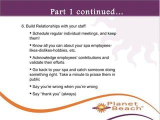 1 
352 
Part 1 continued… 
6. Build Relationships with your staff 
 Schedule regular individual meetings, and keep 
them! 
 Know all you can about your spa employees-likes- 
dislikes-hobbies, etc. 
 Acknowledge employees’ contributions and 
validate their efforts 
 Go back to your spa and catch someone doing 
something right. Take a minute to praise them in 
public 
 Say you’re wrong when you’re wrong 
 Say “thank you” (always) 
 