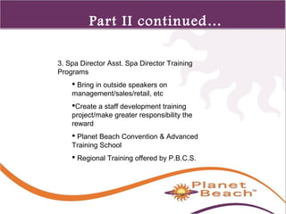1 
355 
Part II continued… 
3. Spa Director Asst. Spa Director Training 
Programs 
 Bring in outside speakers on 
management/sales/retail, etc 
Create a staff development training 
project/make greater responsibility the 
reward 
 Planet Beach Convention & Advanced 
Training School 
 Regional Training offered by P.B.C.S. 
 