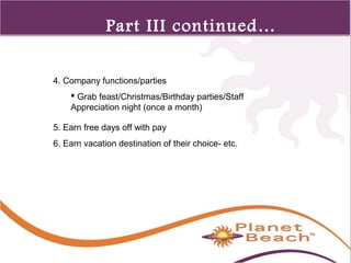 1 
357 
Part III continued… 
4. Company functions/parties 
 Grab feast/Christmas/Birthday parties/Staff 
Appreciation night (once a month) 
5. Earn free days off with pay 
6. Earn vacation destination of their choice- etc. 
 
