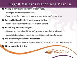 1 
359 
Biggest Mistakes Franchisees Make in 
1) Making commitments they can’t oSr dtoanf’t fkieenp.g 
- Managers must develop credibility 
- Once the staff and members can’t trust your word, you’re in trouble 
2) Not establishing effective lines of communication 
- Members and staff members need a forum to vent 
3) Establishing unrealistic budgets 
- Many owners spend until they can’t without any outline of a budget 
- Unrealistic budgets put unrealistic expectations on the performance 
4) You are only as good as your weakest link 
- You must learn to delegate the jobs, give proper instruction, and then follow up 
5) Hiring wrong the first time 
 