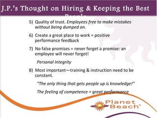 1 
J.P.’s Thought on Hiring & Keeping the Best 
362 
People 
5) Quality of trust. Employees free to make mistakes 
without being dumped on. 
6) Create a great place to work = positive 
performance feedback 
7) No false promises = never forget a promise: an 
employee will never forget! 
Personal Integrity 
8) Most important—training & instruction need to be 
constant. 
“The only thing that gets people up is knowledge!” 
The feeling of competence = great performance 
 