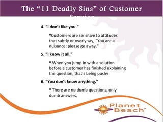 1 
374 
The “11 Deadly Sins” of Customer 
Service 
4. “I don’t like you.” 
Customers are sensitive to attitudes 
that subtly or overly say, “You are a 
nuisance; please go away.” 
5. “I know it all.” 
 When you jump in with a solution 
before a customer has finished explaining 
the question, that’s being pushy 
6. “You don’t know anything.” 
 There are no dumb questions, only 
dumb answers. 
 