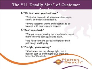 1 
375 
The “11 Deadly Sins” of Customer 
Service 
7. “We don’t want your kind here.” 
Prejudice comes in all shapes or sizes, ages, 
colors, and educational levels. 
 Every customer wants and deserves to be 
treated with courtesy and respect 
8. “Don’t come back.” 
The purpose of serving our members is to get 
them to come back again and again. 
We need to thank our customers for their 
patronage and loyalty 
9. “I’m right, you’re wrong.” 
 Customers are not always right, but it 
doesn’t cost us anything to give them the 
benefit of the doubt 
 