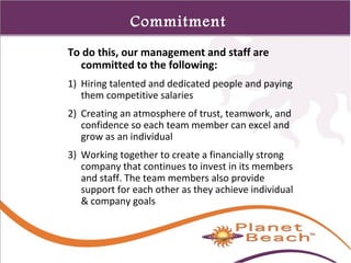 1 
38 
Commitment 
To do this, our management and staff are 
committed to the following: 
1) Hiring talented and dedicated people and paying 
them competitive salaries 
2) Creating an atmosphere of trust, teamwork, and 
confidence so each team member can excel and 
grow as an individual 
3) Working together to create a financially strong 
company that continues to invest in its members 
and staff. The team members also provide 
support for each other as they achieve individual 
& company goals 
 