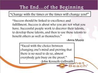 1 
386 
The End…of the Beginning 
“Change with the times or the times will change you!” 
“Success should be linked to excellence and 
fulfillment. Success is about who you are not what you 
have. Successful people work to discover their talents, 
to develop those talents, and then to use those talents to 
benefit others as well as themselves.” 
-Anna Muoio 
“Faced with the choice between 
changing one’s mind and proving that 
there is no need to do so, almost 
everybody gets busy on the proof.” 
-John Kenneth Galbraith 
 