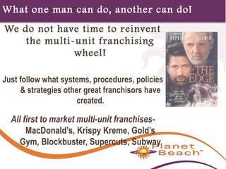 1 
419 
What one man can do, another can do! 
We do not have time to reinvent 
the multi-unit franchising 
wheel! 
Just follow what systems, procedures, policies 
& strategies other great franchisors have 
created. 
All first to market multi-unit franchises- 
MacDonald’s, Krispy Kreme, Gold’s 
Gym, Blockbuster, Supercuts, Subway 
 