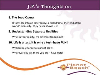 1 
423 
J.P.’s Thoughts on 
Management 
8. The Soap Opera 
It turns life into an emergency: a melodrama, the “end of the 
world” mentality. They never show FUN! 
9. Understanding Separate Realities 
What is your reality; it’s different from mine! 
10. Life is a test, it is only a test- have FUN! 
Without resistance we cannot grow. 
Wherever you go, there you are – have FUN! 
 