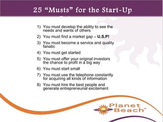 1 
425 
25 “Musts” for the Start-Up 
Entrepreneur 
1) You must develop the ability to see the 
needs and wants of others 
2) You must find a market gap – U.S.P! 
3) You must become a service and quality 
fanatic 
4) You must get started 
5) You must offer your original investors 
the chance to profit in a big way 
6) You must start small 
7) You must use the telephone constantly 
for acquiring all kinds of information 
8) You must hire the best people and 
generate entrepreneurial excitement 
 