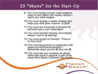 1 
426 
25 “Musts” for the Start-Up 
Entrepreneur 9) You must charge enough, meet problems 
head on and collect your money upfront— 
watch your retail margins 
10) You must develop a written strategy that 
helps your staff grow, improve, or profit 
11) You must aim constantly to become the 
dominant spa in your area/region 
12) You must maintain honesty and integrity 
always—and in all dealings 
13) You must accept no freebies- “There is 
no free lunch” 
14) You must be generous to employees with 
wages & profit-sharing benefits— 
Remember when you win $$ they win $$ 
15) You must see your company as global, 
rather than local or regional; a part of the 
whole Plant Beach Contempo Spa Family. 
 