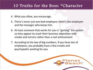 1 
430 
10 Truths for the Boss: “Character 
Counts” 
4. What you allow, you encourage. 
5. There’s never just one bad employee; there’s the employee 
and the manager who keeps him. 
6. At least someone that works for you is “gaming” the system 
so they appear to reach their business objectives with 
smoke and mirrors rather than a real achievement 
7. According to the law of big numbers, if you have lots of 
employees, you probably have a few crooks and 
psychopaths working for you 
 