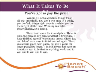 1 
436 
What It Takes To Be 
#1 
You’ve got to pay the price. 
Winning is not a sometime thing; it’s an 
all-the-time thing. You don’t win once in a while, 
you don’t do things right once in a while, you do 
them right all the time. Winning is a habit. 
Unfortunately, so is losing. 
There is no room for second place. There is 
only one place in my game and that is first place. I 
have finished second twice in my time at Green Bay 
and I don’t ever want to finish second again. There 
is a second place bowl game, but it is a game for 
losers played by losers. It is and always has been an 
American zeal to be first in anything we do and to 
win and to win and to win. 
 