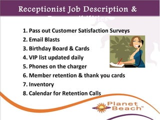 1 
445 
Receptionist Job Description & 
Responsibilities 
1. Pass out Customer Satisfaction Surveys 
2. Email Blasts 
3. Birthday Board & Cards 
4. VIP list updated daily 
5. Phones on the charger 
6. Member retention & thank you cards 
7. Inventory 
8. Calendar for Retention Calls 
 