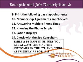 1 
446 
Receptionist Job Description & 
Responsibilities 
9. Print the following day’s appointments 
10. Membership Agreements are checked 
11. Answering Multiple Phone Lines 
12. Knowing the Phone Scripts 
13. Lotion Displays 
14. Check with the Spa Consultant 
SMILE & BE HAPPY!! BE SURE YOU 
ARE ALWAYS LOOKING THE 
CUSTOMER IN THE EYE AND BEING 
AS FRIENDLY AS POSSIBLE!!!! 
 