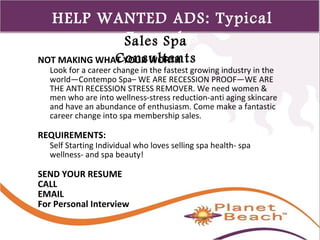 1 
447 
HELP WANTED ADS: Typical 
SEaxleasm Spplae s 
Consultants 
NOT MAKING WHAT YOUR WORTH 
Look for a career change in the fastest growing industry in the 
world—Contempo Spa– WE ARE RECESSION PROOF—WE ARE 
THE ANTI RECESSION STRESS REMOVER. We need women & 
men who are into wellness-stress reduction-anti aging skincare 
and have an abundance of enthusiasm. Come make a fantastic 
career change into spa membership sales. 
REQUIREMENTS: 
Self Starting Individual who loves selling spa health- spa 
wellness- and spa beauty! 
SEND YOUR RESUME 
CALL 
EMAIL 
For Personal Interview 
 