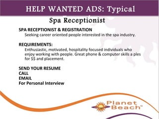 1 
449 
HELP WANTED ADS: Typical 
Spa ERxecaempptiloensist 
SPA RECEPTIONIST & REGISTRATION 
Seeking career oriented people interested in the spa industry. 
REQUIREMENTS: 
Enthusiastic, motivated, hospitality focused individuals who 
enjoy working with people. Great phone & computer skills a ples 
for $$ and placement. 
SEND YOUR RESUME 
CALL 
EMAIL 
For Personal Interview 
 
