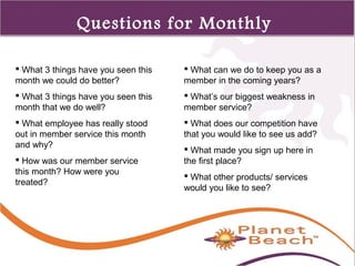 1 
474 
Questions for Monthly 
Meetings 
 What 3 things have you seen this 
month we could do better? 
 What 3 things have you seen this 
month that we do well? 
 What employee has really stood 
out in member service this month 
and why? 
 How was our member service 
this month? How were you 
treated? 
 What can we do to keep you as a 
member in the coming years? 
 What’s our biggest weakness in 
member service? 
 What does our competition have 
that you would like to see us add? 
 What made you sign up here in 
the first place? 
 What other products/ services 
would you like to see? 
 