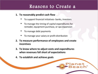 1 
483 
Reasons to Create a 
Budget 1. To reasonably predict cash flow 
 To support financial initiatives- banks, investors 
 To manage the timing of capital expenditures for 
remodel, equipment purchase, or spa expansion 
 To manage debt payments 
 To manage your salary or profit distribution 
2. To measure performance of employees and create 
incentives 
3. To know where to adjust costs and expenditures 
when revenues fall short of expectations 
4. To establish and achieve goals 
 