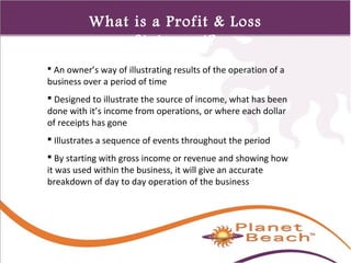 1 
495 
What is a Profit & Loss 
Statement? 
 An owner’s way of illustrating results of the operation of a 
business over a period of time 
 Designed to illustrate the source of income, what has been 
done with it’s income from operations, or where each dollar 
of receipts has gone 
 Illustrates a sequence of events throughout the period 
 By starting with gross income or revenue and showing how 
it was used within the business, it will give an accurate 
breakdown of day to day operation of the business 
 