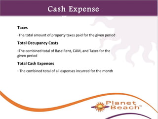 1 
507 
Cash Expense 
Terms 
Taxes 
-The total amount of property taxes paid for the given period 
Total Occupancy Costs 
-The combined total of Base Rent, CAM, and Taxes for the 
given period 
Total Cash Expenses 
- The combined total of all expenses incurred for the month 
 
