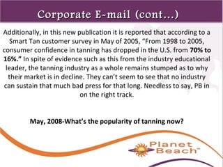 1 
55 
Corporate EE--mmaaiill ((ccoonntt……)) 
Additionally, in this new publication it is reported that according to a 
Smart Tan customer survey in May of 2005, “From 1998 to 2005, 
consumer confidence in tanning has dropped in the U.S. from 70% to 
16%.” In spite of evidence such as this from the industry educational 
leader, the tanning industry as a whole remains stumped as to why 
their market is in decline. They can’t seem to see that no industry 
can sustain that much bad press for that long. Needless to say, PB in 
on the right track. 
May, 2008-What’s the popularity of tanning now? 
 